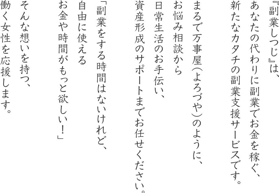 『副業しつじ』は、あなたの代わりに副業でお金を稼ぐ、新たなカタチの副業支援サービスです。まるで万事屋（よろづや）のように、お悩み相談から日常生活のお手伝い、資産形成のサポートまでお任せください。「副業をする時間はないけれど、自由に使えるお金や時間がもっと欲しい！」そんな想いを持つ、働く女性を応援します。