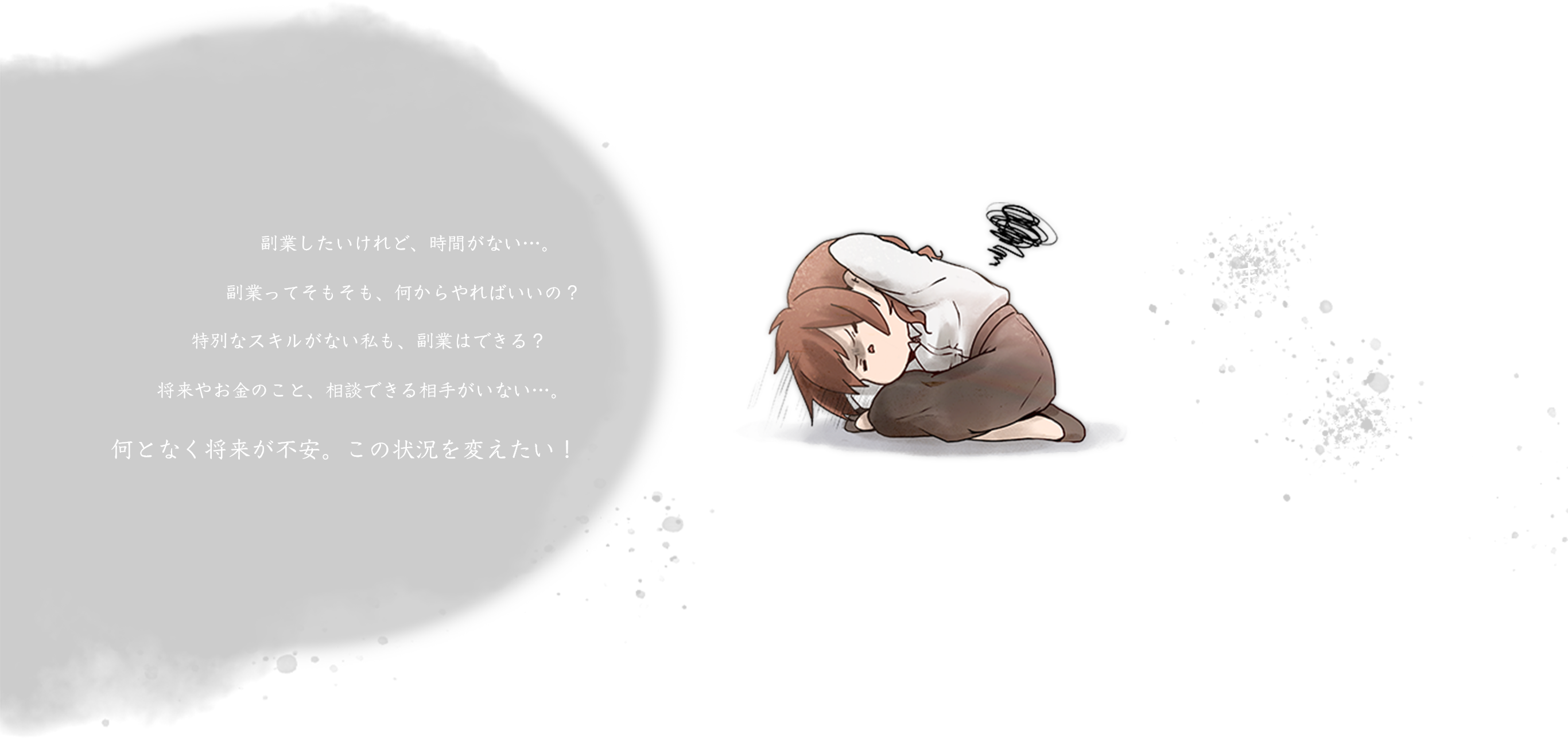 こんなお悩み、ありませんか？副業したいけれど、時間がない…。そもそも副業って、何をやればいいの？特別なスキルがない私も、副業はできる？将来やお金のこと、相談できる相手がいない…。何となく将来が不安。この状況を変えたい！