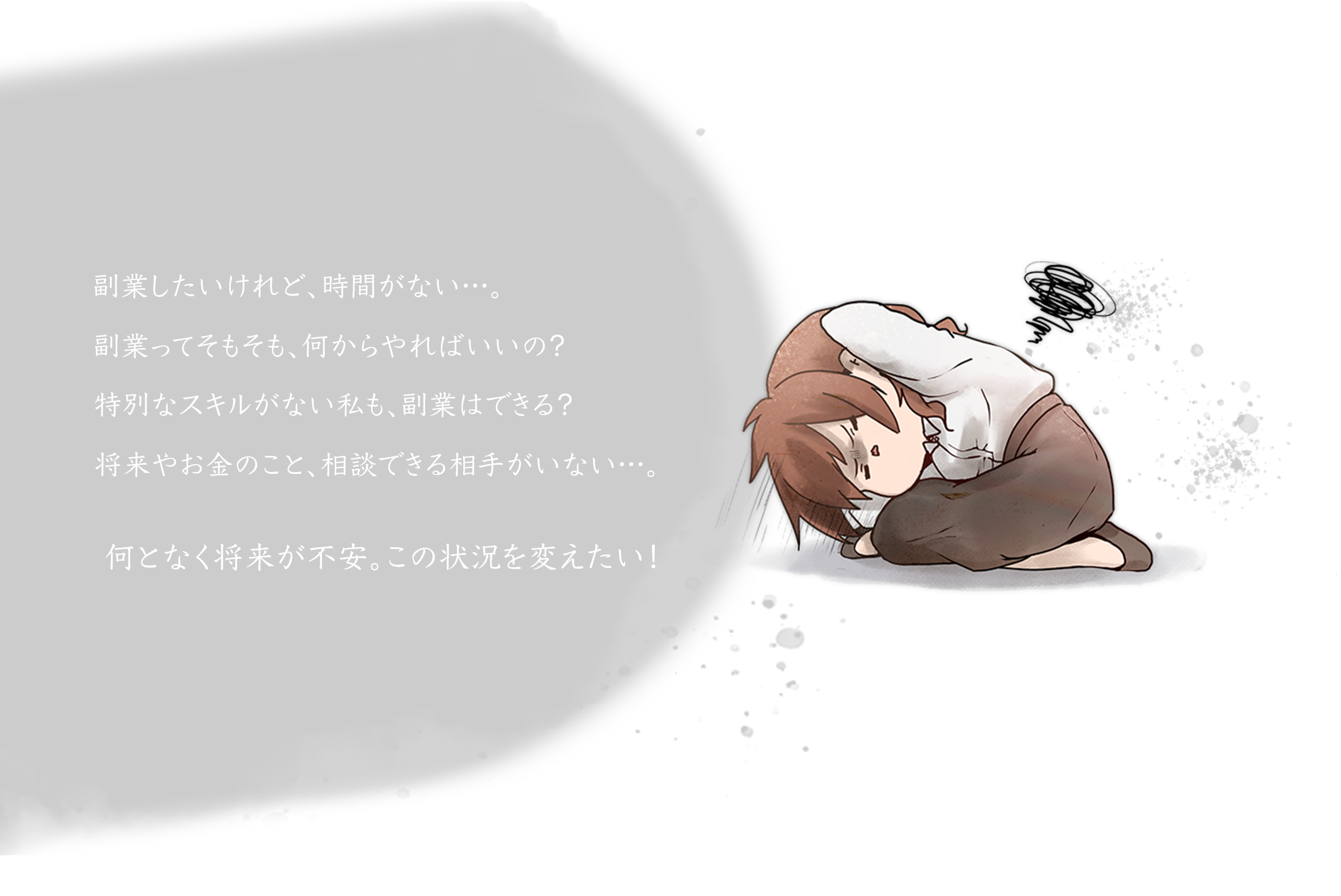 こんなお悩み、ありませんか？副業したいけれど、時間がない…。そもそも副業って、何をやればいいの？特別なスキルがない私も、副業はできる？将来やお金のこと、相談できる相手がいない…。何となく将来が不安。この状況を変えたい！